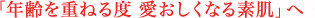 年齢を重ねる度 愛おしくなる肌へ